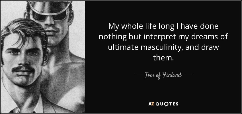 My whole life long I have done nothing but interpret my dreams of ultimate masculinity, and draw them. - Tom of Finland