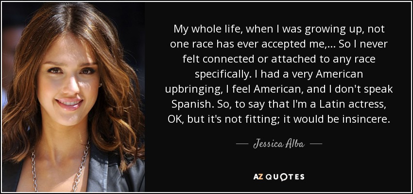 My whole life, when I was growing up, not one race has ever accepted me, ... So I never felt connected or attached to any race specifically. I had a very American upbringing, I feel American, and I don't speak Spanish. So, to say that I'm a Latin actress, OK, but it's not fitting; it would be insincere. - Jessica Alba