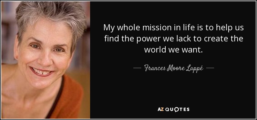My whole mission in life is to help us find the power we lack to create the world we want. - Frances Moore Lappé