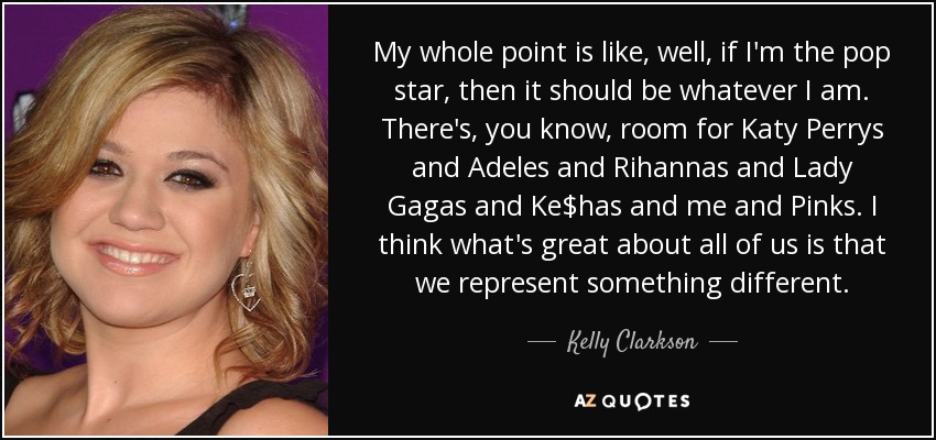 My whole point is like, well, if I'm the pop star, then it should be whatever I am. There's, you know, room for Katy Perrys and Adeles and Rihannas and Lady Gagas and Ke$has and me and Pinks. I think what's great about all of us is that we represent something different. - Kelly Clarkson