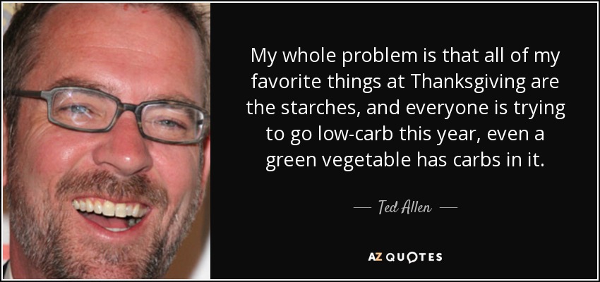 My whole problem is that all of my favorite things at Thanksgiving are the starches, and everyone is trying to go low-carb this year, even a green vegetable has carbs in it. - Ted Allen