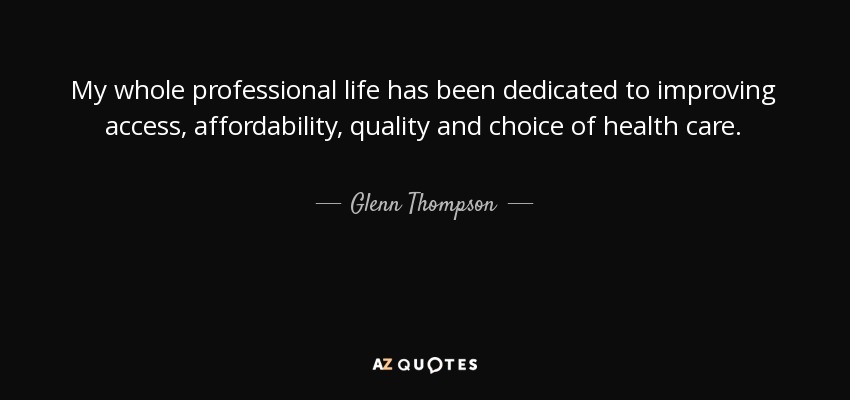 My whole professional life has been dedicated to improving access, affordability, quality and choice of health care. - Glenn Thompson