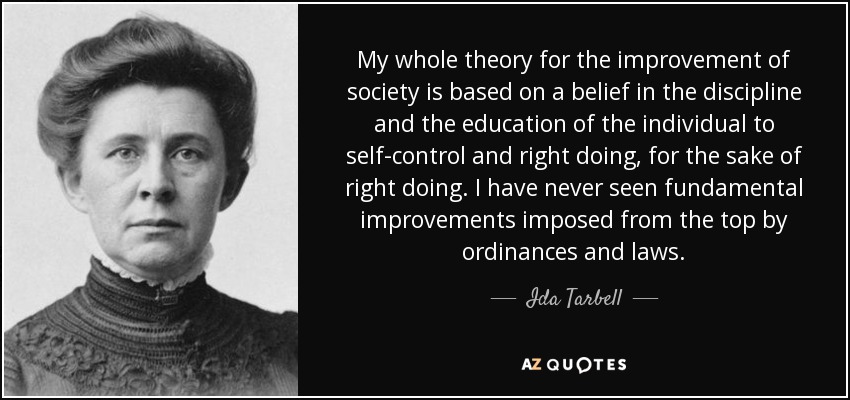 My whole theory for the improvement of society is based on a belief in the discipline and the education of the individual to self-control and right doing, for the sake of right doing. I have never seen fundamental improvements imposed from the top by ordinances and laws. - Ida Tarbell