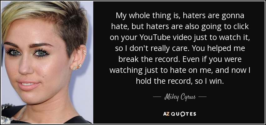 My whole thing is, haters are gonna hate, but haters are also going to click on your YouTube video just to watch it, so I don't really care. You helped me break the record. Even if you were watching just to hate on me, and now I hold the record, so I win. - Miley Cyrus