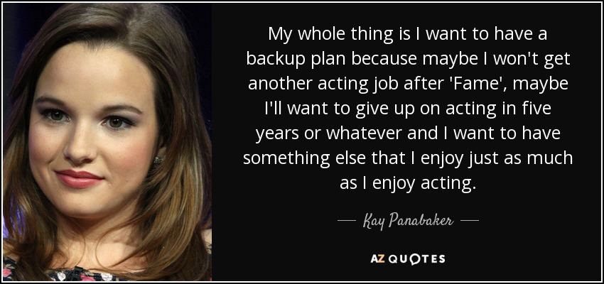 My whole thing is I want to have a backup plan because maybe I won't get another acting job after 'Fame', maybe I'll want to give up on acting in five years or whatever and I want to have something else that I enjoy just as much as I enjoy acting. - Kay Panabaker