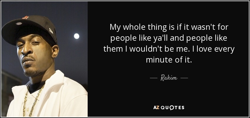 My whole thing is if it wasn't for people like ya'll and people like them I wouldn't be me. I love every minute of it. - Rakim