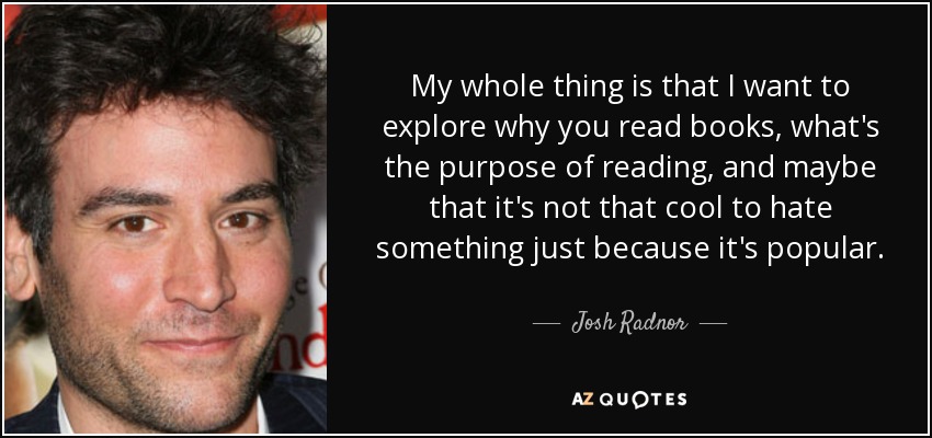 My whole thing is that I want to explore why you read books, what's the purpose of reading, and maybe that it's not that cool to hate something just because it's popular. - Josh Radnor