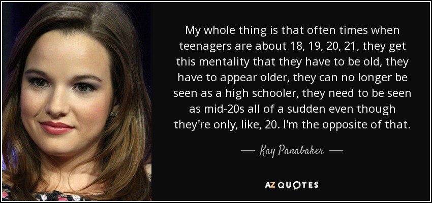 My whole thing is that often times when teenagers are about 18, 19, 20, 21, they get this mentality that they have to be old, they have to appear older, they can no longer be seen as a high schooler, they need to be seen as mid-20s all of a sudden even though they're only, like, 20. I'm the opposite of that. - Kay Panabaker