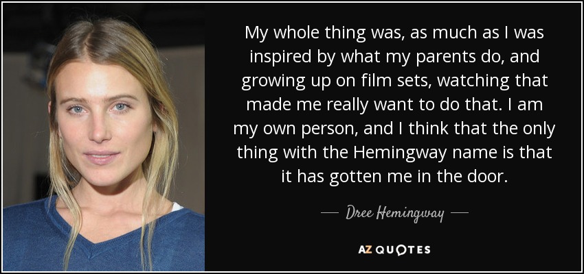 My whole thing was, as much as I was inspired by what my parents do, and growing up on film sets, watching that made me really want to do that. I am my own person, and I think that the only thing with the Hemingway name is that it has gotten me in the door. - Dree Hemingway