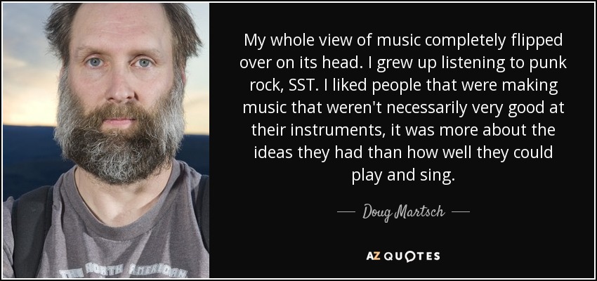 My whole view of music completely flipped over on its head. I grew up listening to punk rock, SST. I liked people that were making music that weren't necessarily very good at their instruments, it was more about the ideas they had than how well they could play and sing. - Doug Martsch