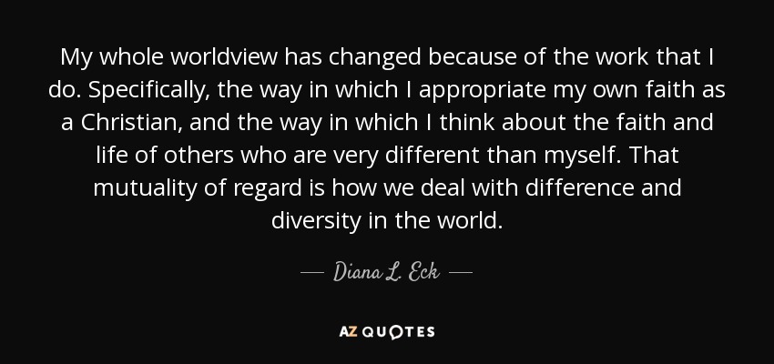 My whole worldview has changed because of the work that I do. Specifically, the way in which I appropriate my own faith as a Christian, and the way in which I think about the faith and life of others who are very different than myself. That mutuality of regard is how we deal with difference and diversity in the world. - Diana L. Eck