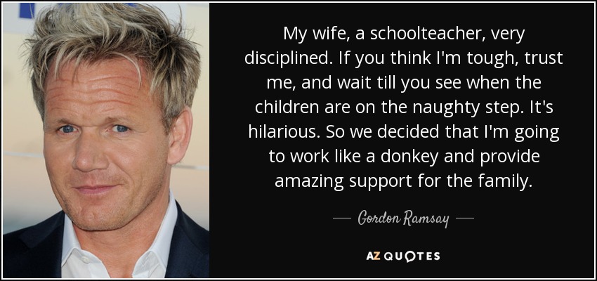 My wife, a schoolteacher, very disciplined. If you think I'm tough, trust me, and wait till you see when the children are on the naughty step. It's hilarious. So we decided that I'm going to work like a donkey and provide amazing support for the family. - Gordon Ramsay