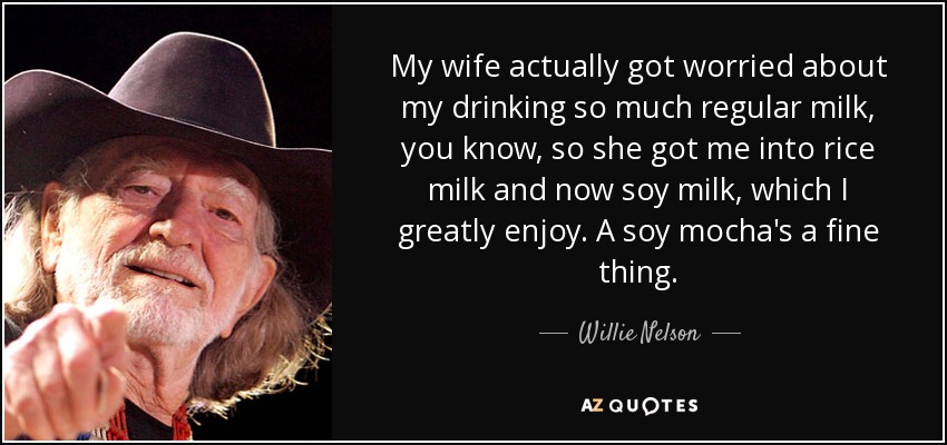 My wife actually got worried about my drinking so much regular milk, you know, so she got me into rice milk and now soy milk, which I greatly enjoy. A soy mocha's a fine thing. - Willie Nelson