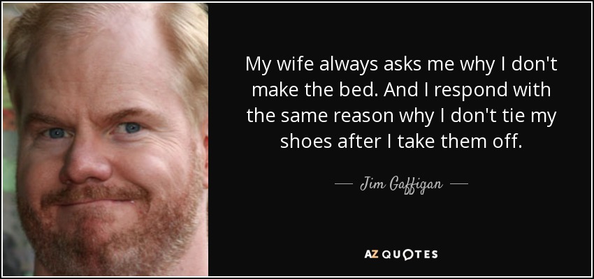 My wife always asks me why I don't make the bed. And I respond with the same reason why I don't tie my shoes after I take them off. - Jim Gaffigan
