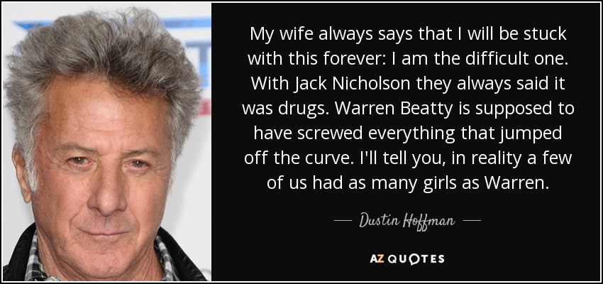 My wife always says that I will be stuck with this forever: I am the difficult one. With Jack Nicholson they always said it was drugs. Warren Beatty is supposed to have screwed everything that jumped off the curve. I'll tell you, in reality a few of us had as many girls as Warren. - Dustin Hoffman