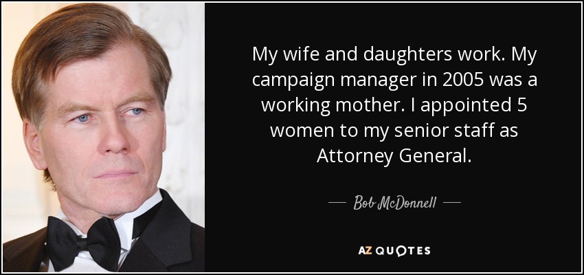 My wife and daughters work. My campaign manager in 2005 was a working mother. I appointed 5 women to my senior staff as Attorney General. - Bob McDonnell