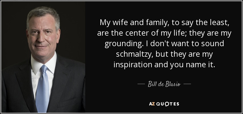 My wife and family, to say the least, are the center of my life; they are my grounding. I don't want to sound schmaltzy, but they are my inspiration and you name it. - Bill de Blasio