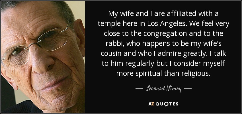My wife and I are affiliated with a temple here in Los Angeles. We feel very close to the congregation and to the rabbi, who happens to be my wife's cousin and who I admire greatly. I talk to him regularly but I consider myself more spiritual than religious. - Leonard Nimoy