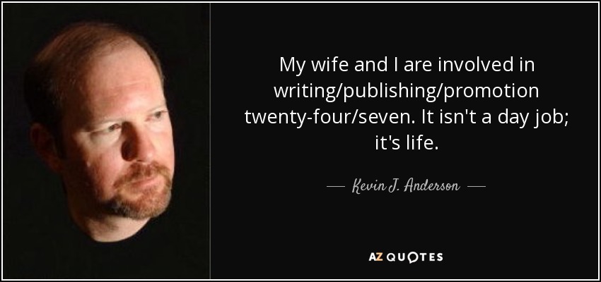 My wife and I are involved in writing/publishing/promotion twenty-four/seven. It isn't a day job; it's life. - Kevin J. Anderson