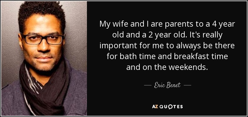My wife and I are parents to a 4 year old and a 2 year old. It's really important for me to always be there for bath time and breakfast time and on the weekends. - Eric Benet