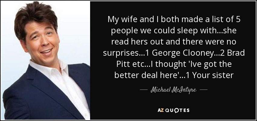 My wife and I both made a list of 5 people we could sleep with...she read hers out and there were no surprises...1 George Clooney...2 Brad Pitt etc...I thought 'Ive got the better deal here'...1 Your sister - Michael McIntyre