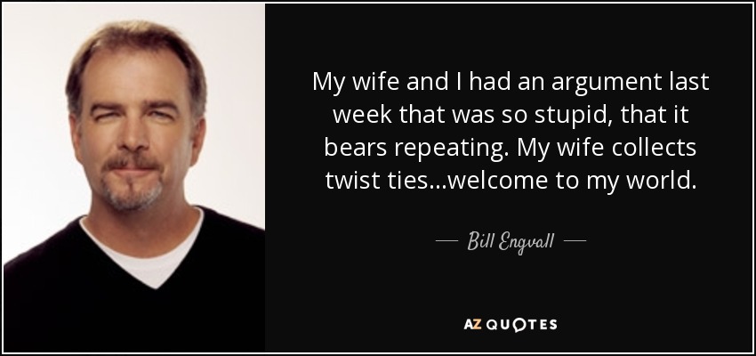 My wife and I had an argument last week that was so stupid, that it bears repeating. My wife collects twist ties...welcome to my world. - Bill Engvall