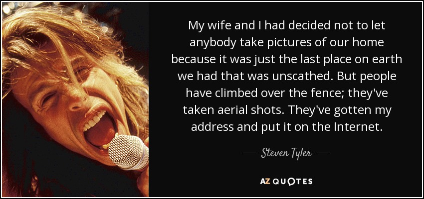 My wife and I had decided not to let anybody take pictures of our home because it was just the last place on earth we had that was unscathed. But people have climbed over the fence; they've taken aerial shots. They've gotten my address and put it on the Internet. - Steven Tyler