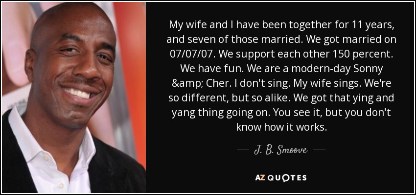 My wife and I have been together for 11 years, and seven of those married. We got married on 07/07/07. We support each other 150 percent. We have fun. We are a modern-day Sonny & Cher. I don't sing. My wife sings. We're so different, but so alike. We got that ying and yang thing going on. You see it, but you don't know how it works. - J. B. Smoove