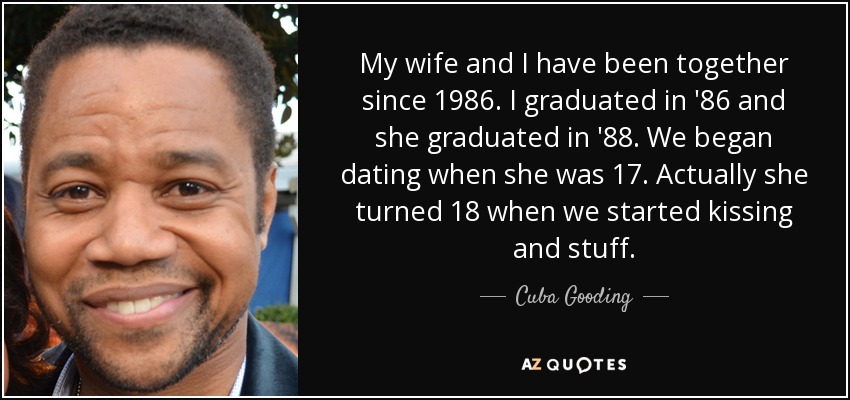 My wife and I have been together since 1986. I graduated in '86 and she graduated in '88. We began dating when she was 17. Actually she turned 18 when we started kissing and stuff. - Cuba Gooding, Jr.