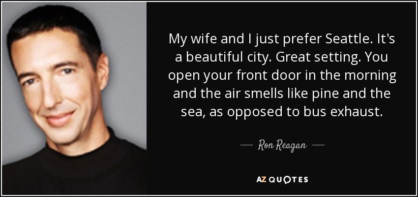 My wife and I just prefer Seattle. It's a beautiful city. Great setting. You open your front door in the morning and the air smells like pine and the sea, as opposed to bus exhaust. - Ron Reagan