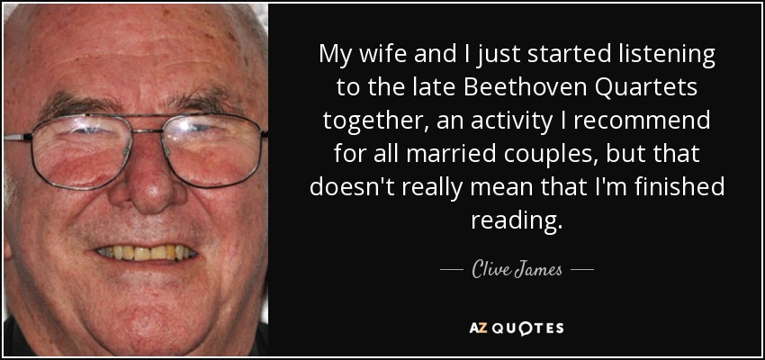 My wife and I just started listening to the late Beethoven Quartets together, an activity I recommend for all married couples, but that doesn't really mean that I'm finished reading. - Clive James