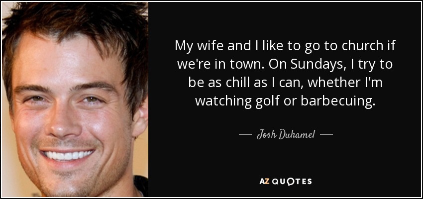 My wife and I like to go to church if we're in town. On Sundays, I try to be as chill as I can, whether I'm watching golf or barbecuing. - Josh Duhamel