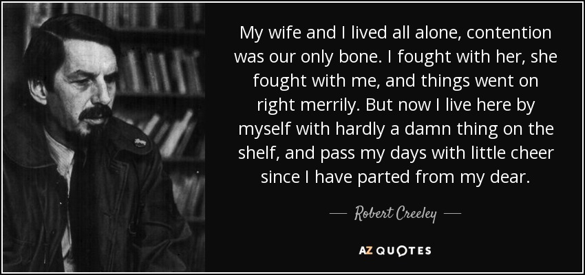 My wife and I lived all alone, contention was our only bone. I fought with her, she fought with me, and things went on right merrily. But now I live here by myself with hardly a damn thing on the shelf, and pass my days with little cheer since I have parted from my dear. - Robert Creeley