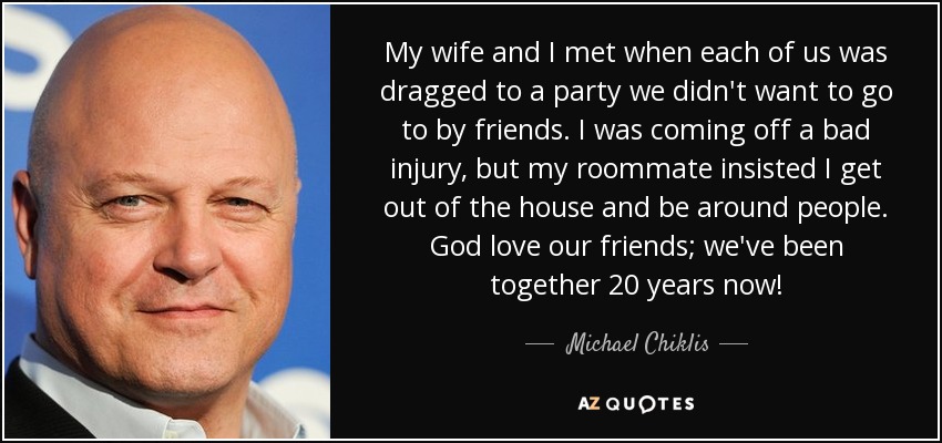 My wife and I met when each of us was dragged to a party we didn't want to go to by friends. I was coming off a bad injury, but my roommate insisted I get out of the house and be around people. God love our friends; we've been together 20 years now! - Michael Chiklis