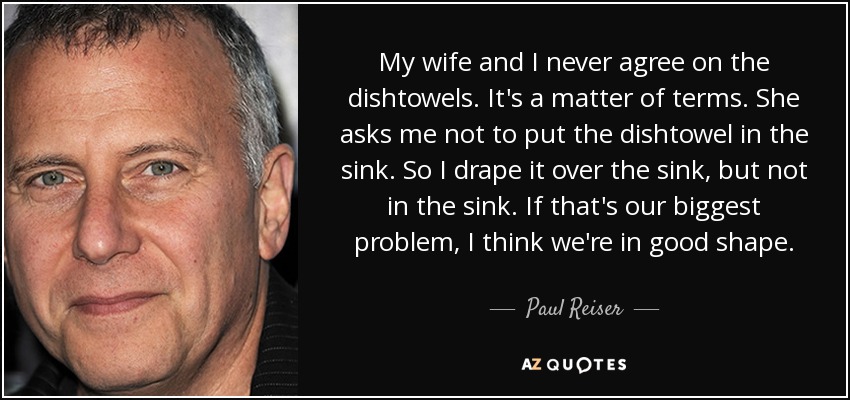 My wife and I never agree on the dishtowels. It's a matter of terms. She asks me not to put the dishtowel in the sink. So I drape it over the sink, but not in the sink. If that's our biggest problem, I think we're in good shape. - Paul Reiser