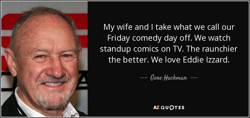 My wife and I take what we call our Friday comedy day off. We watch standup comics on TV. The raunchier the better. We love Eddie Izzard. - Gene Hackman