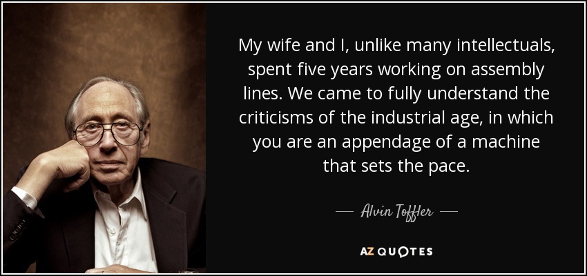 My wife and I, unlike many intellectuals, spent five years working on assembly lines. We came to fully understand the criticisms of the industrial age, in which you are an appendage of a machine that sets the pace. - Alvin Toffler