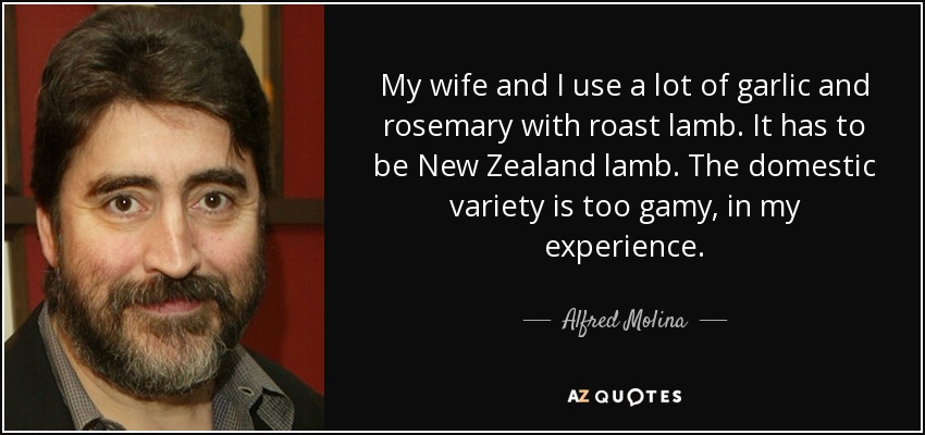 My wife and I use a lot of garlic and rosemary with roast lamb. It has to be New Zealand lamb. The domestic variety is too gamy, in my experience. - Alfred Molina