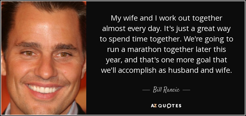 My wife and I work out together almost every day. It's just a great way to spend time together. We're going to run a marathon together later this year, and that's one more goal that we'll accomplish as husband and wife. - Bill Rancic