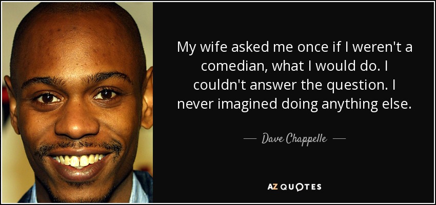 My wife asked me once if I weren't a comedian, what I would do. I couldn't answer the question. I never imagined doing anything else. - Dave Chappelle