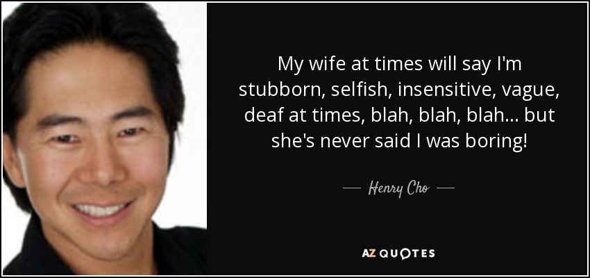 My wife at times will say I'm stubborn, selfish, insensitive, vague, deaf at times, blah, blah, blah... but she's never said I was boring! - Henry Cho