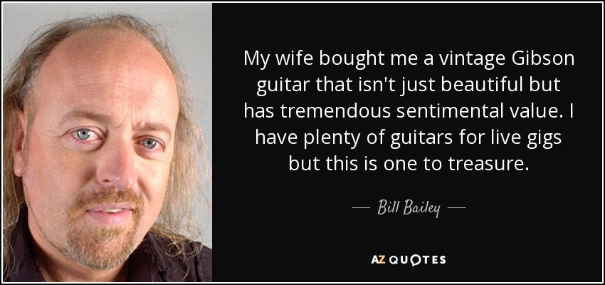 My wife bought me a vintage Gibson guitar that isn't just beautiful but has tremendous sentimental value. I have plenty of guitars for live gigs but this is one to treasure. - Bill Bailey