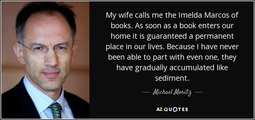 My wife calls me the Imelda Marcos of books. As soon as a book enters our home it is guaranteed a permanent place in our lives. Because I have never been able to part with even one, they have gradually accumulated like sediment. - Michael Moritz