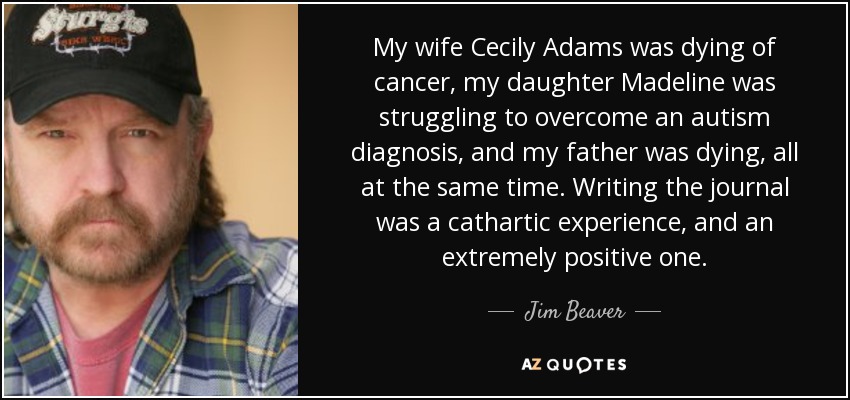 My wife Cecily Adams was dying of cancer, my daughter Madeline was struggling to overcome an autism diagnosis, and my father was dying, all at the same time. Writing the journal was a cathartic experience, and an extremely positive one. - Jim Beaver