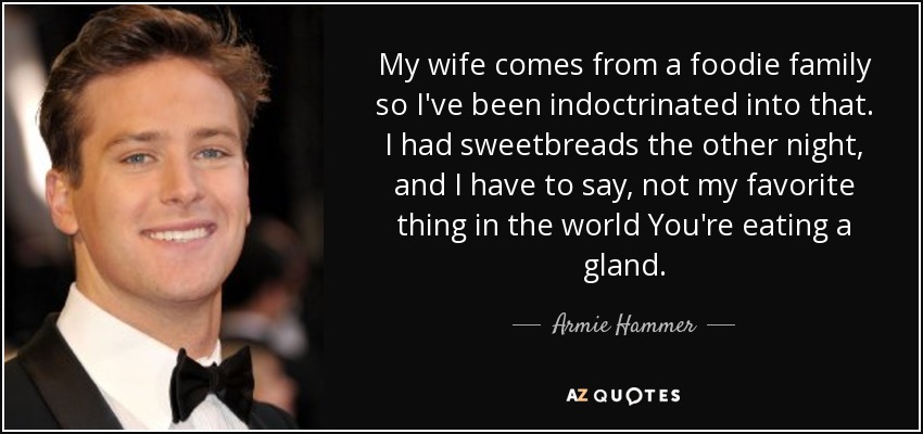 My wife comes from a foodie family so I've been indoctrinated into that. I had sweetbreads the other night, and I have to say, not my favorite thing in the world You're eating a gland. - Armie Hammer