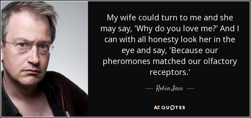 My wife could turn to me and she may say, 'Why do you love me?' And I can with all honesty look her in the eye and say, 'Because our pheromones matched our olfactory receptors.' - Robin Ince