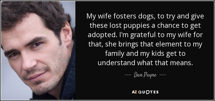 My wife fosters dogs, to try and give these lost puppies a chance to get adopted. I'm grateful to my wife for that, she brings that element to my family and my kids get to understand what that means. - Dan Payne