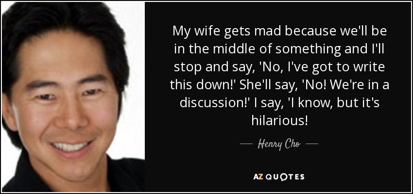 My wife gets mad because we'll be in the middle of something and I'll stop and say, 'No, I've got to write this down!' She'll say, 'No! We're in a discussion!' I say, 'I know, but it's hilarious! - Henry Cho