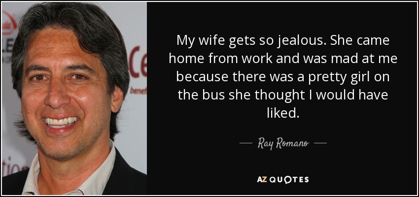 My wife gets so jealous. She came home from work and was mad at me because there was a pretty girl on the bus she thought I would have liked. - Ray Romano