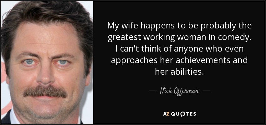 My wife happens to be probably the greatest working woman in comedy. I can't think of anyone who even approaches her achievements and her abilities. - Nick Offerman